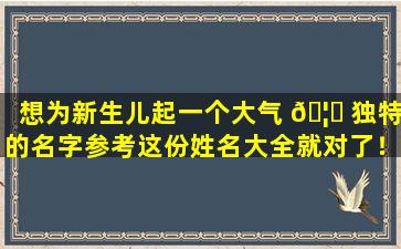 想为新生儿起一个大气 🦊 独特的名字参考这份姓名大全就对了！